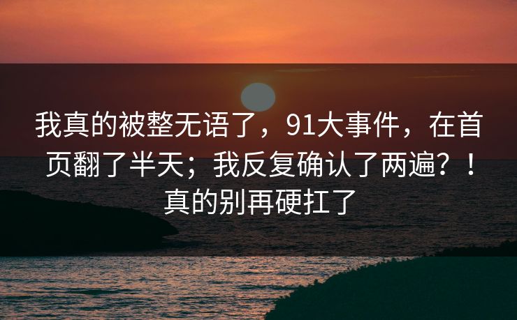 我真的被整无语了,91大事件,在首页翻了半天;我反复确认了两遍?!真的别再硬扛了 我真的被整无语了,91大事件,在首页翻了半天;我反复确认了两遍?!真的别再硬扛了