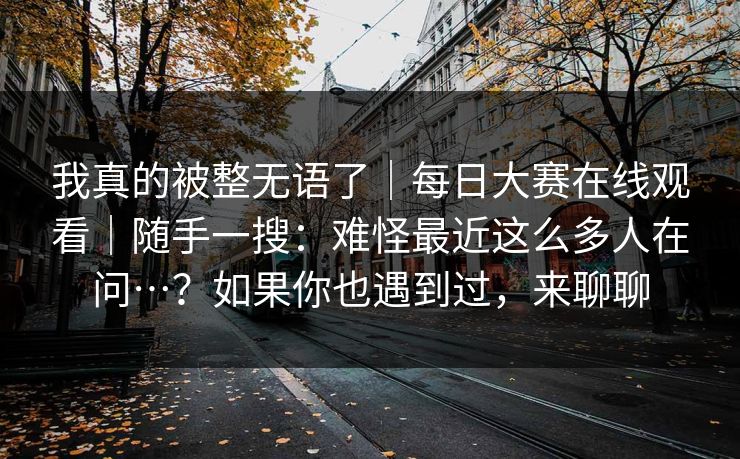 我真的被整无语了|每日大赛在线观看|随手一搜:难怪最近这么多人在问…?如果你也遇到过,来聊聊 我真的被整无语了|每日大赛在线观看|随手一搜:难怪最近这么多人在问…?如果你也遇到过,来聊聊