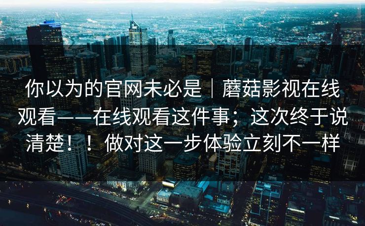 你以为的官网未必是｜蘑菇影视在线观看——在线观看这件事；这次终于说清楚！！做对这一步体验立刻不一样