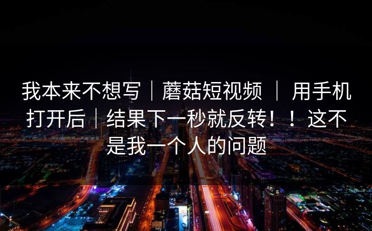 我本来不想写｜蘑菇短视频 ｜ 用手机打开后｜结果下一秒就反转！！这不是我一个人的问题