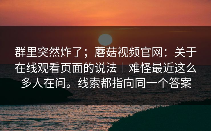 群里突然炸了；蘑菇视频官网：关于在线观看页面的说法｜难怪最近这么多人在问。线索都指向同一个答案