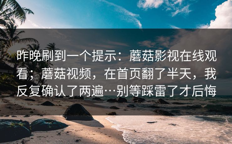 昨晚刷到一个提示:蘑菇影视在线观看;蘑菇视频,在首页翻了半天,我反复确认了两遍…别等踩雷了才后悔 昨晚刷到一个提示:蘑菇影视在线观看;蘑菇视频,在首页翻了半天,我反复确认了两遍…别等踩雷了才后悔