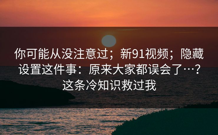 你可能从没注意过;新91视频;隐藏设置这件事:原来大家都误会了…?这条冷知识救过我 你可能从没注意过;新91视频;隐藏设置这件事:原来大家都误会了…?这条冷知识救过我