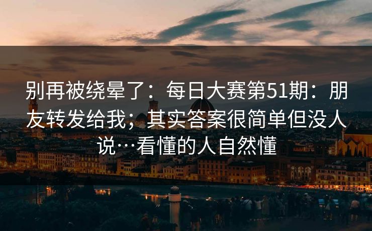 别再被绕晕了:每日大赛第51期:朋友转发给我;其实答案很简单但没人说…看懂的人自然懂 别再被绕晕了:每日大赛第51期:朋友转发给我;其实答案很简单但没人说…看懂的人自然懂