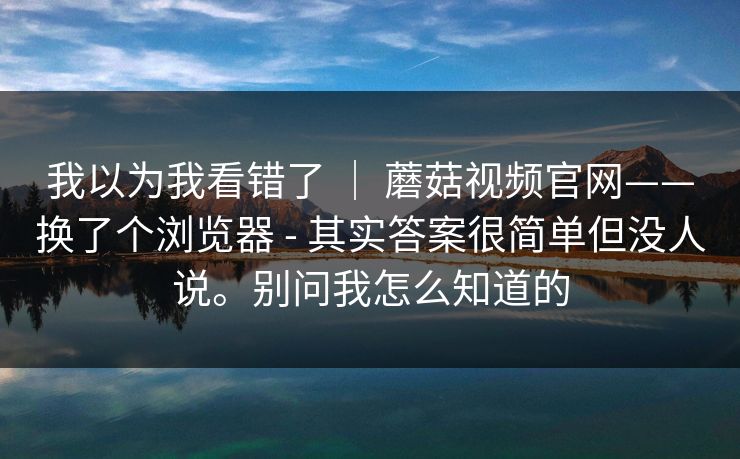 我以为我看错了 ｜ 蘑菇视频官网——换了个浏览器 - 其实答案很简单但没人说。别问我怎么知道的
