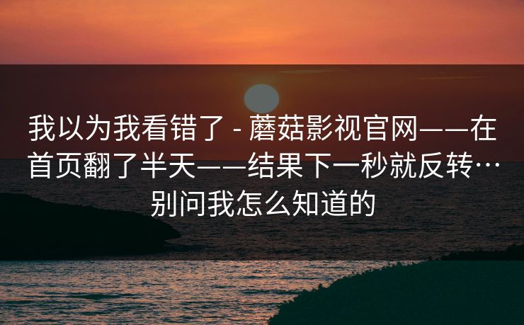 我以为我看错了 - 蘑菇影视官网——在首页翻了半天——结果下一秒就反转…别问我怎么知道的