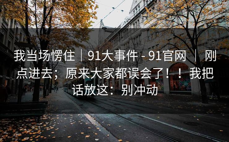 我当场愣住|91大事件 - 91官网 | 刚点进去;原来大家都误会了!!我把话放这:别冲动 我当场愣住|91大事件 - 91官网 | 刚点进去;原来大家都误会了!!我把话放这:别冲动