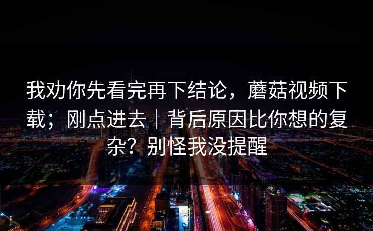我劝你先看完再下结论,蘑菇视频下载;刚点进去|背后原因比你想的复杂?别怪我没提醒 我劝你先看完再下结论,蘑菇视频下载;刚点进去|背后原因比你想的复杂?别怪我没提醒