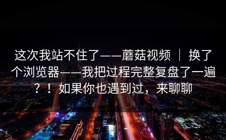 这次我站不住了——蘑菇视频 | 换了个浏览器——我把过程完整复盘了一遍?!如果你也遇到过,来聊聊 这次我站不住了——蘑菇视频 | 换了个浏览器——我把过程完整复盘了一遍?!如果你也遇到过,来聊聊