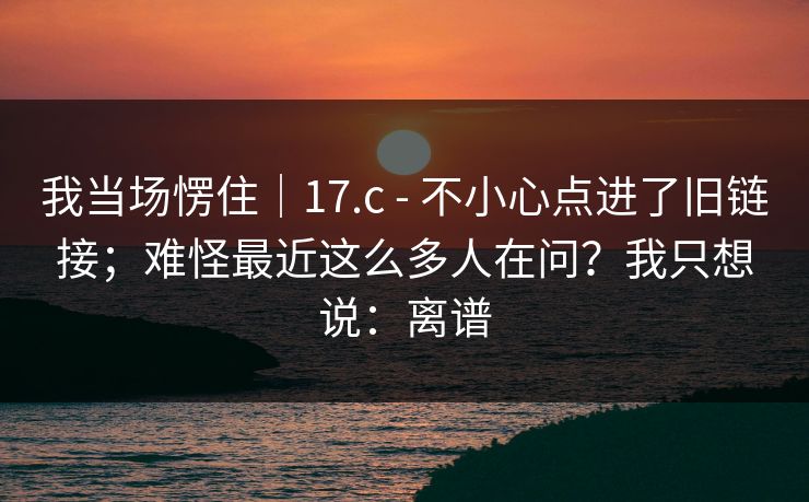 我当场愣住|17.c - 不小心点进了旧链接;难怪最近这么多人在问?我只想说:离谱 我当场愣住|17.c - 不小心点进了旧链接;难怪最近这么多人在问?我只想说:离谱