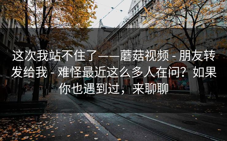 这次我站不住了——蘑菇视频 - 朋友转发给我 - 难怪最近这么多人在问?如果你也遇到过,来聊聊 这次我站不住了——蘑菇视频 - 朋友转发给我 - 难怪最近这么多人在问?如果你也遇到过,来聊聊