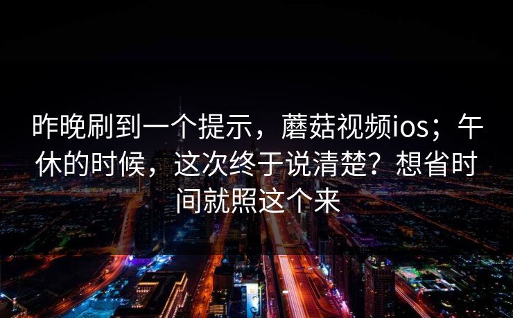 昨晚刷到一个提示，蘑菇视频ios；午休的时候，这次终于说清楚？想省时间就照这个来