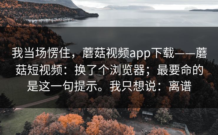 我当场愣住，蘑菇视频app下载——蘑菇短视频：换了个浏览器；最要命的是这一句提示。我只想说：离谱