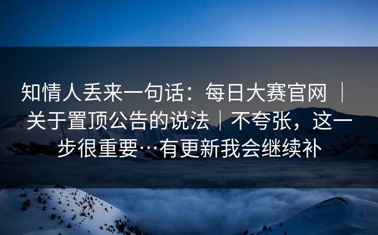 知情人丢来一句话：每日大赛官网 ｜ 关于置顶公告的说法｜不夸张，这一步很重要…有更新我会继续补