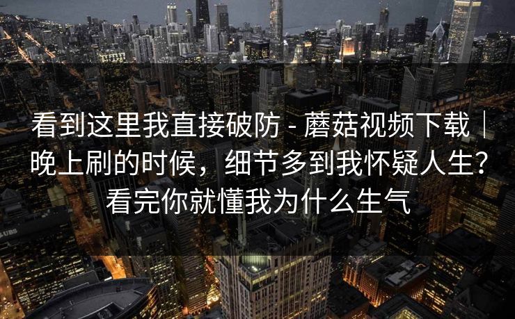 看到这里我直接破防 - 蘑菇视频下载｜晚上刷的时候，细节多到我怀疑人生？看完你就懂我为什么生气