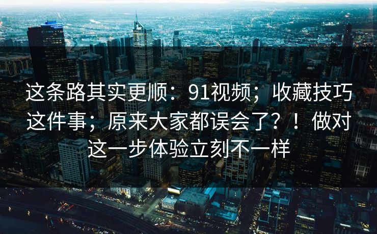 这条路其实更顺：91视频；收藏技巧这件事；原来大家都误会了？！做对这一步体验立刻不一样