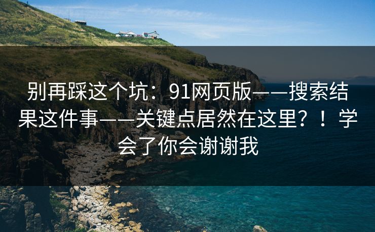 别再踩这个坑：91网页版——搜索结果这件事——关键点居然在这里？！学会了你会谢谢我