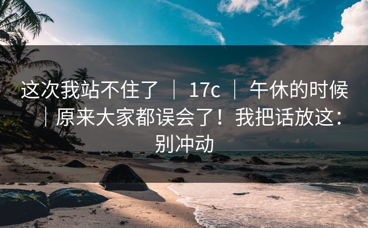 这次我站不住了 | 17c | 午休的时候|原来大家都误会了!我把话放这:别冲动 这次我站不住了 | 17c | 午休的时候|原来大家都误会了!我把话放这:别冲动