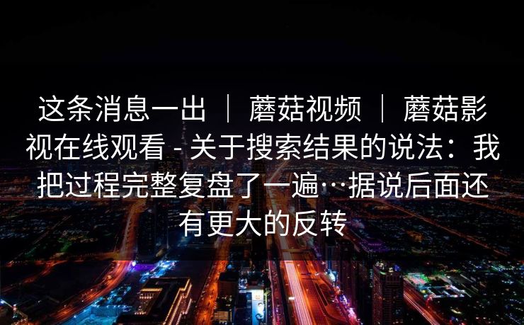 这条消息一出 | 蘑菇视频 | 蘑菇影视在线观看 - 关于搜索结果的说法:我把过程完整复盘了一遍…据说后面还有更大的反转 这条消息一出 | 蘑菇视频 | 蘑菇影视在线观看 - 关于搜索结果的说法:我把过程完整复盘了一遍…据说后面还有更大的反转