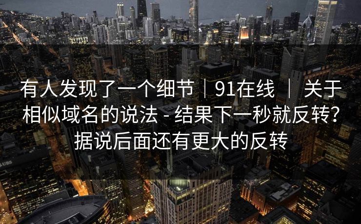 有人发现了一个细节|91在线 | 关于相似域名的说法 - 结果下一秒就反转?据说后面还有更大的反转 有人发现了一个细节|91在线 | 关于相似域名的说法 - 结果下一秒就反转?据说后面还有更大的反转