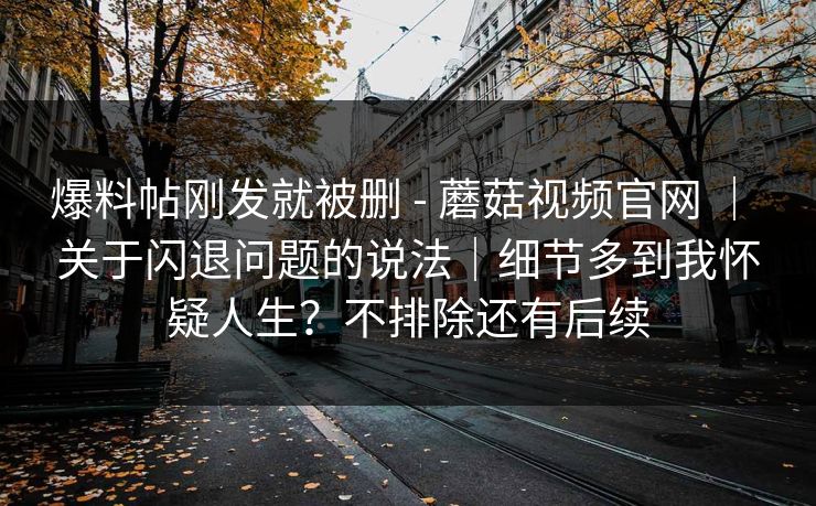 爆料帖刚发就被删 - 蘑菇视频官网 ｜ 关于闪退问题的说法｜细节多到我怀疑人生？不排除还有后续