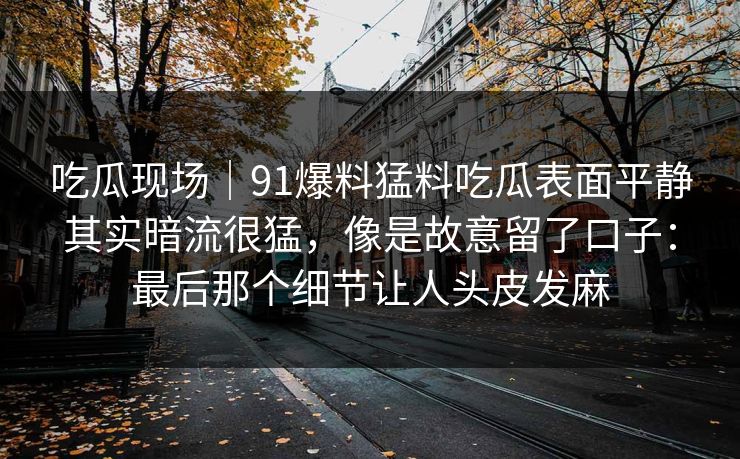 吃瓜现场｜91爆料猛料吃瓜表面平静其实暗流很猛，像是故意留了口子：最后那个细节让人头皮发麻