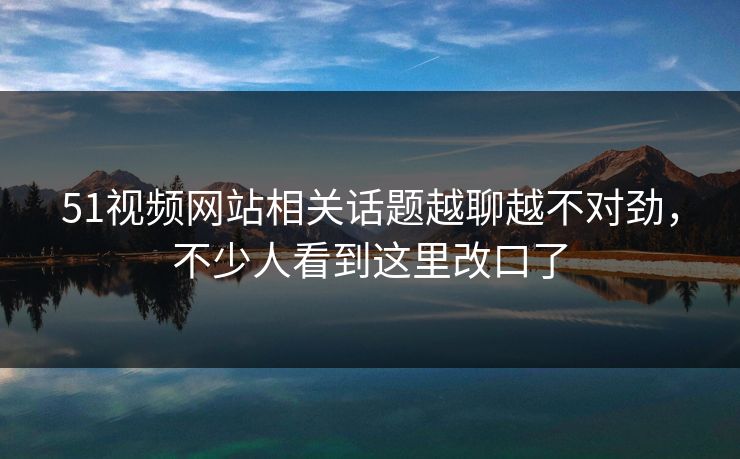 51视频网站相关话题越聊越不对劲,不少人看到这里改口了 51视频网站相关话题越聊越不对劲,不少人看到这里改口了