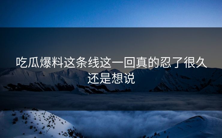 吃瓜爆料这条线这一回真的忍了很久还是想说 吃瓜爆料这条线这一回真的忍了很久还是想说
