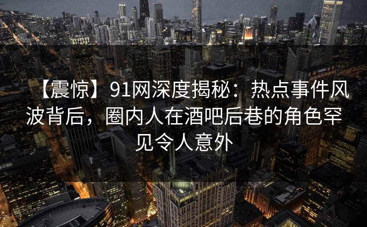 【震惊】91网深度揭秘：热点事件风波背后，圈内人在酒吧后巷的角色罕见令人意外