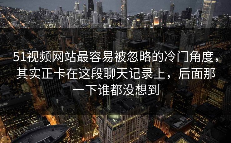 51视频网站最容易被忽略的冷门角度，其实正卡在这段聊天记录上，后面那一下谁都没想到