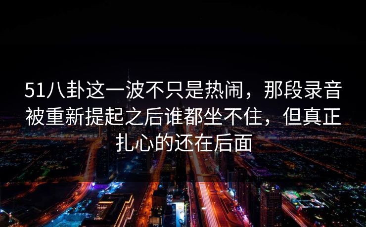 51八卦这一波不只是热闹，那段录音被重新提起之后谁都坐不住，但真正扎心的还在后面