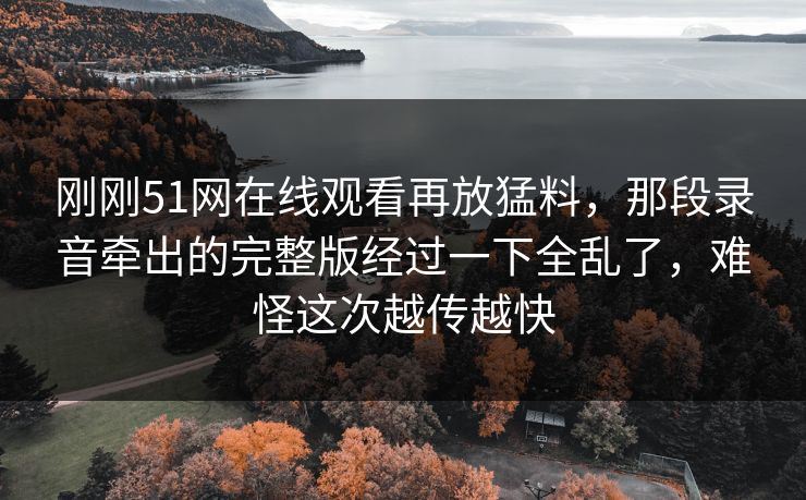 刚刚51网在线观看再放猛料,那段录音牵出的完整版经过一下全乱了,难怪这次越传越快 刚刚51网在线观看再放猛料,那段录音牵出的完整版经过一下全乱了,难怪这次越传越快