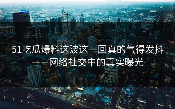 51吃瓜爆料这波这一回真的气得发抖——网络社交中的真实曝光